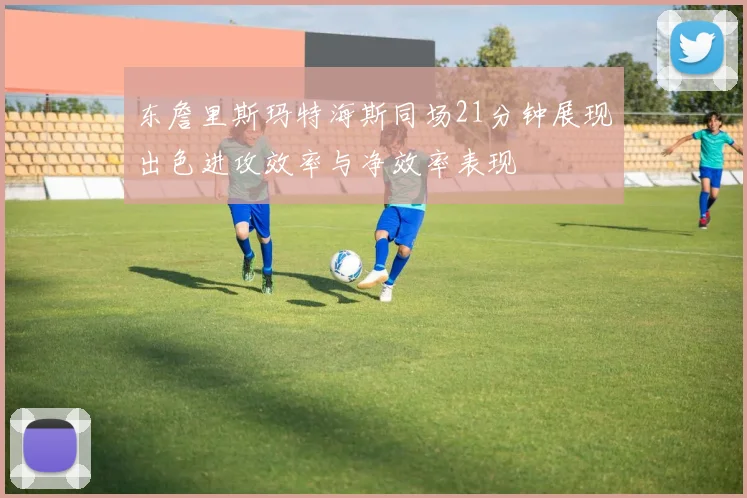 东詹里斯玛特海斯同场21分钟展现出色进攻效率与净效率表现