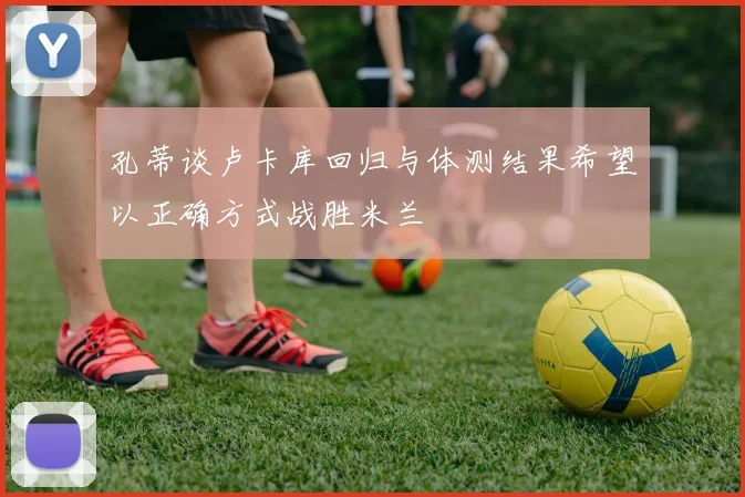 孔蒂谈卢卡库回归与体测结果希望以正确方式战胜米兰