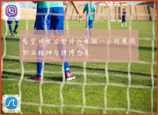 哈登训练后坚持加练超一小时展现职业精神与拼搏态度