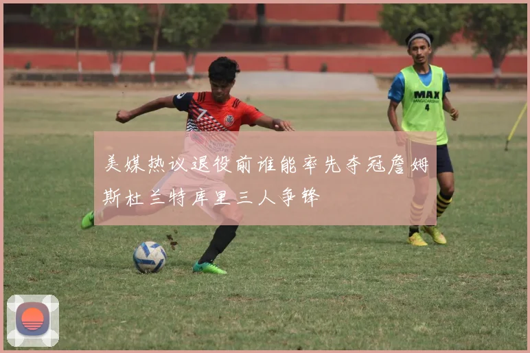 美媒热议退役前谁能率先夺冠詹姆斯杜兰特库里三人争锋