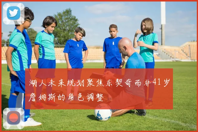 湖人未来规划聚焦东契奇而非41岁詹姆斯的角色调整