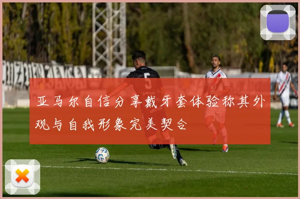 亚马尔自信分享戴牙套体验称其外观与自我形象完美契合