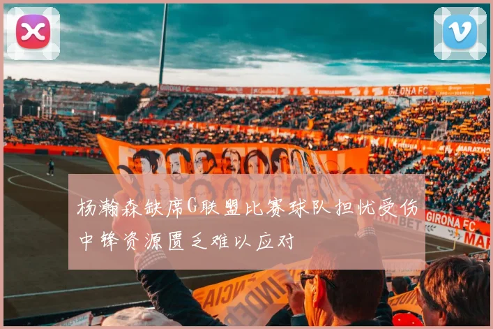 杨瀚森缺席G联盟比赛球队担忧受伤中锋资源匮乏难以应对