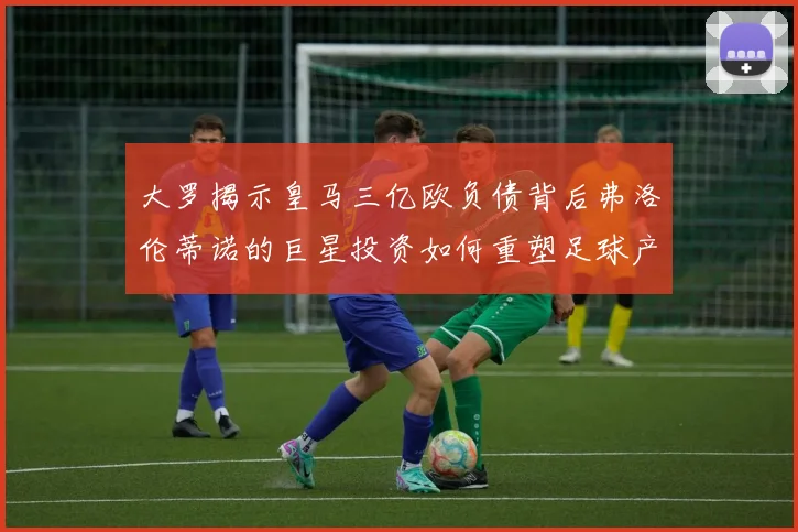 大罗揭示皇马三亿欧负债背后弗洛伦蒂诺的巨星投资如何重塑足球产业