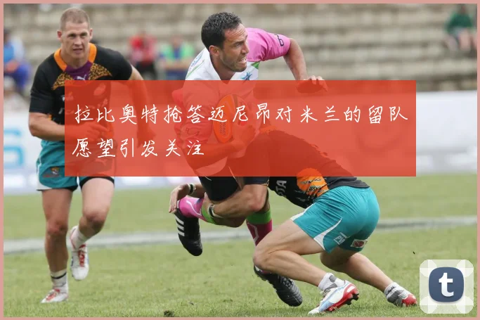 拉比奥特抢答迈尼昂对米兰的留队愿望引发关注