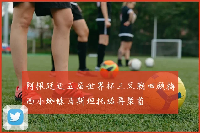 阿根廷近五届世界杯三叉戟回顾梅西小蜘蛛马斯坦托诺再聚首