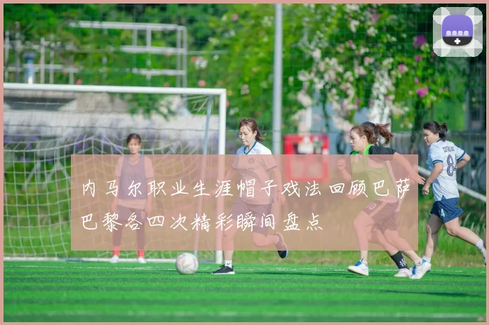 内马尔职业生涯帽子戏法回顾巴萨巴黎各四次精彩瞬间盘点
