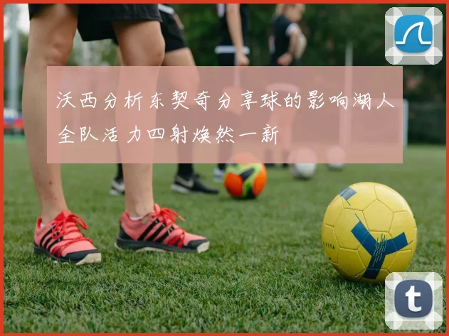 沃西分析东契奇分享球的影响湖人全队活力四射焕然一新