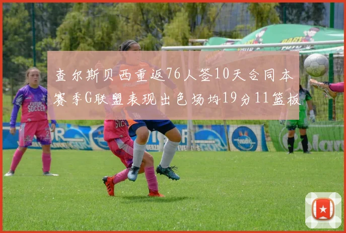 查尔斯贝西重返76人签10天合同本赛季G联盟表现出色场均19分11篮板