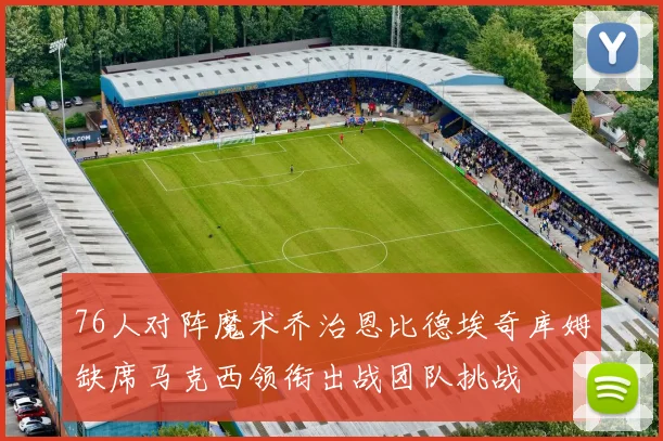 76人对阵魔术乔治恩比德埃奇库姆缺席马克西领衔出战团队挑战