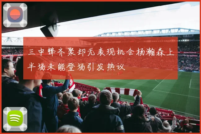 三中锋齐聚却无表现机会杨瀚森上半场未能登场引发热议