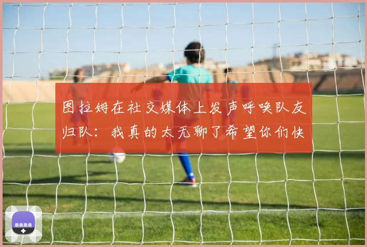 图拉姆在社交媒体上发声呼唤队友归队：我真的太无聊了希望你们快点回来