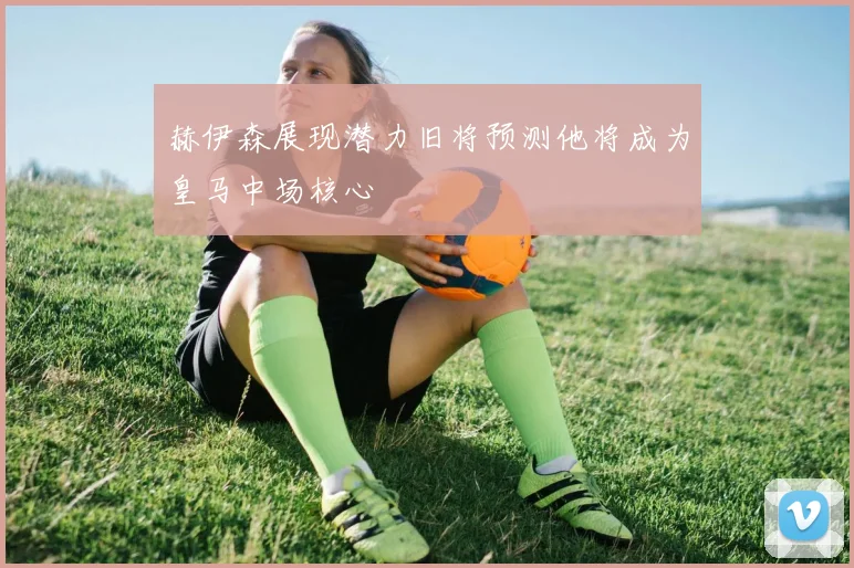 赫伊森展现潜力旧将预测他将成为皇马中场核心