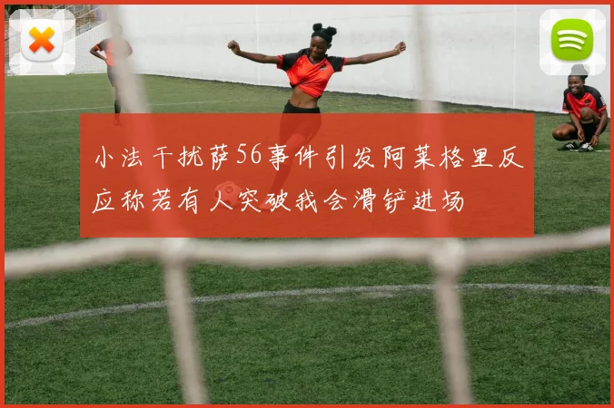 小法干扰萨56事件引发阿莱格里反应称若有人突破我会滑铲进场