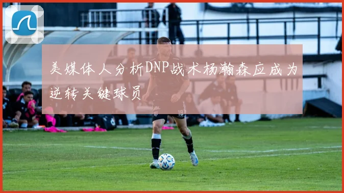 美媒体人分析DNP战术杨瀚森应成为逆转关键球员