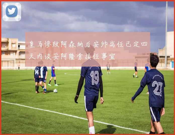 皇马惨败阿森纳后安帅离任已定四天内谈妥阿隆索接任事宜
