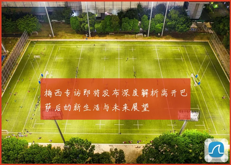 梅西专访即将发布深度解析离开巴萨后的新生活与未来展望