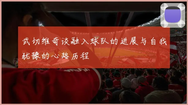 武切维奇谈融入球队的进展与自我犹豫的心路历程