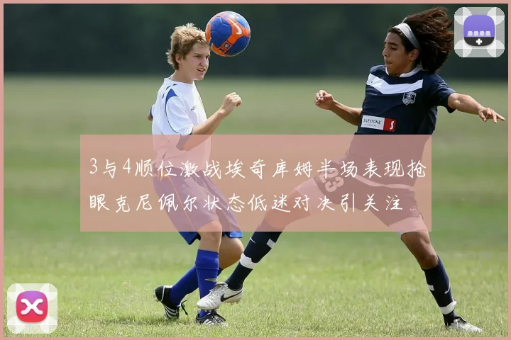 3与4顺位激战埃奇库姆半场表现抢眼克尼佩尔状态低迷对决引关注