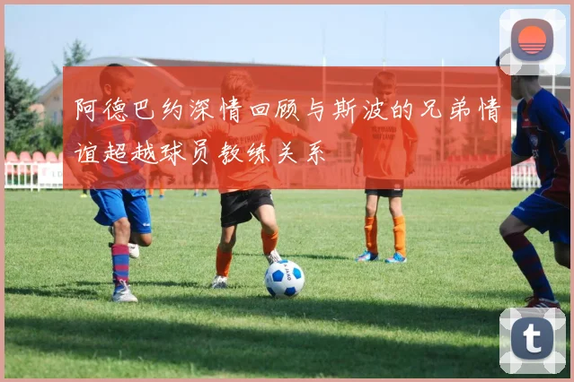 阿德巴约深情回顾与斯波的兄弟情谊超越球员教练关系
