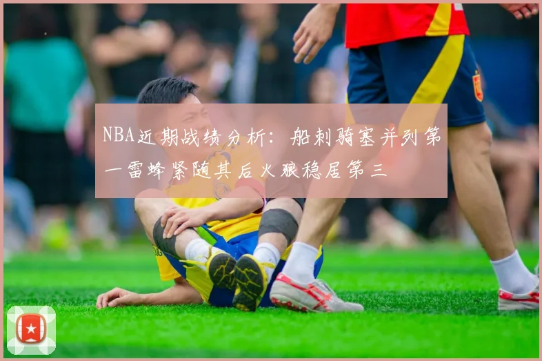 NBA近期战绩分析：船刺骑塞并列第一雷蜂紧随其后火狼稳居第三