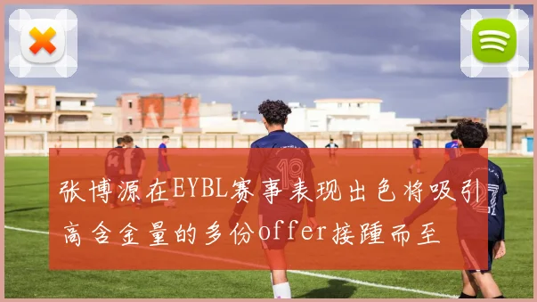 张博源在EYBL赛事表现出色将吸引高含金量的多份offer接踵而至
