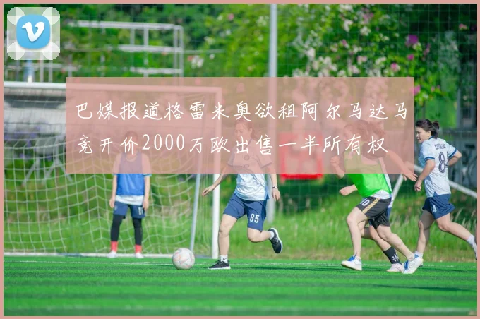 巴媒报道格雷米奥欲租阿尔马达马竞开价2000万欧出售一半所有权