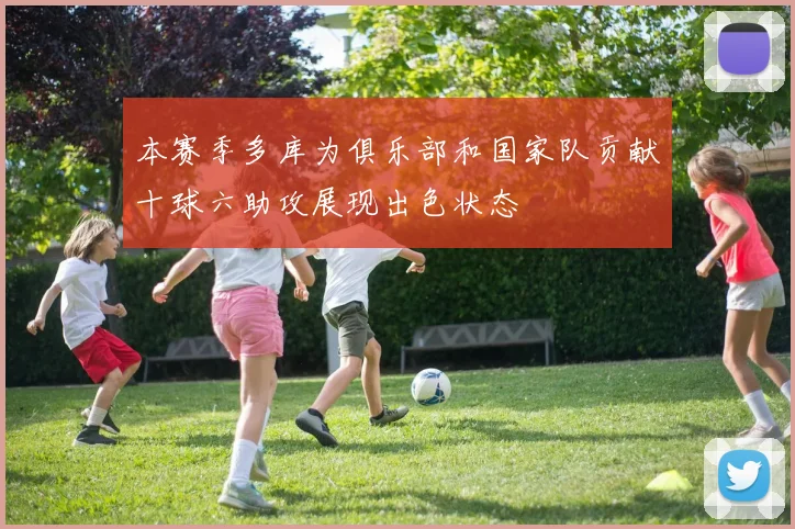 本赛季多库为俱乐部和国家队贡献十球六助攻展现出色状态