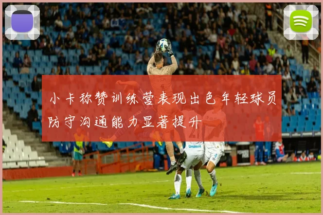 小卡称赞训练营表现出色年轻球员防守沟通能力显著提升