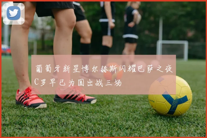 葡萄牙新星博尔赫斯闪耀巴萨之夜C罗早已为国出战三场