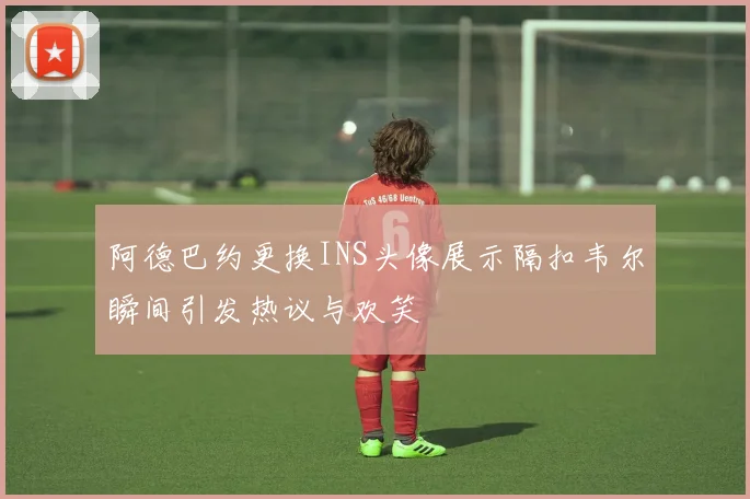 阿德巴约更换INS头像展示隔扣韦尔瞬间引发热议与欢笑