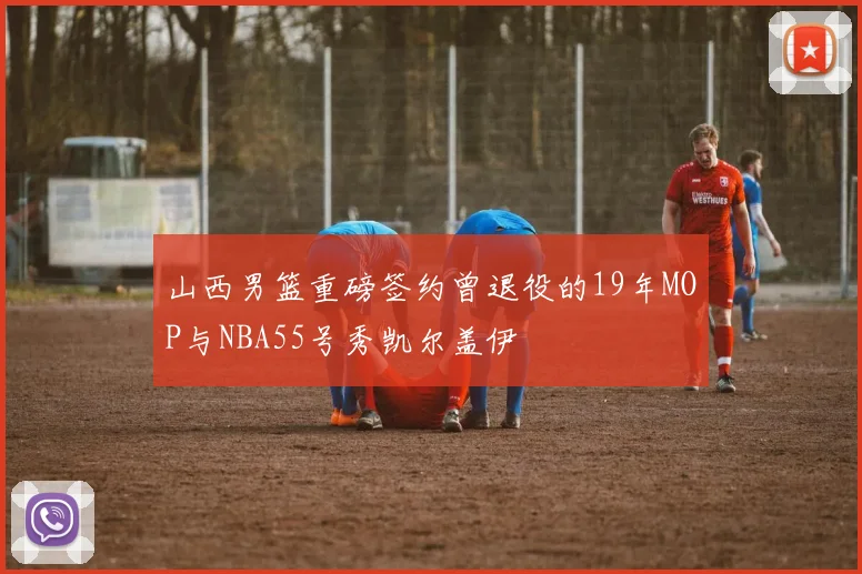 山西男篮重磅签约曾退役的19年MOP与NBA55号秀凯尔盖伊