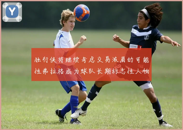 独行侠将继续考虑交易浓眉的可能性弗拉格成为球队长期标志性人物