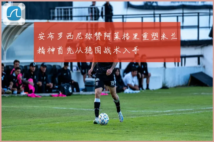 安布罗西尼称赞阿莱格里重塑米兰精神首先从稳固战术入手